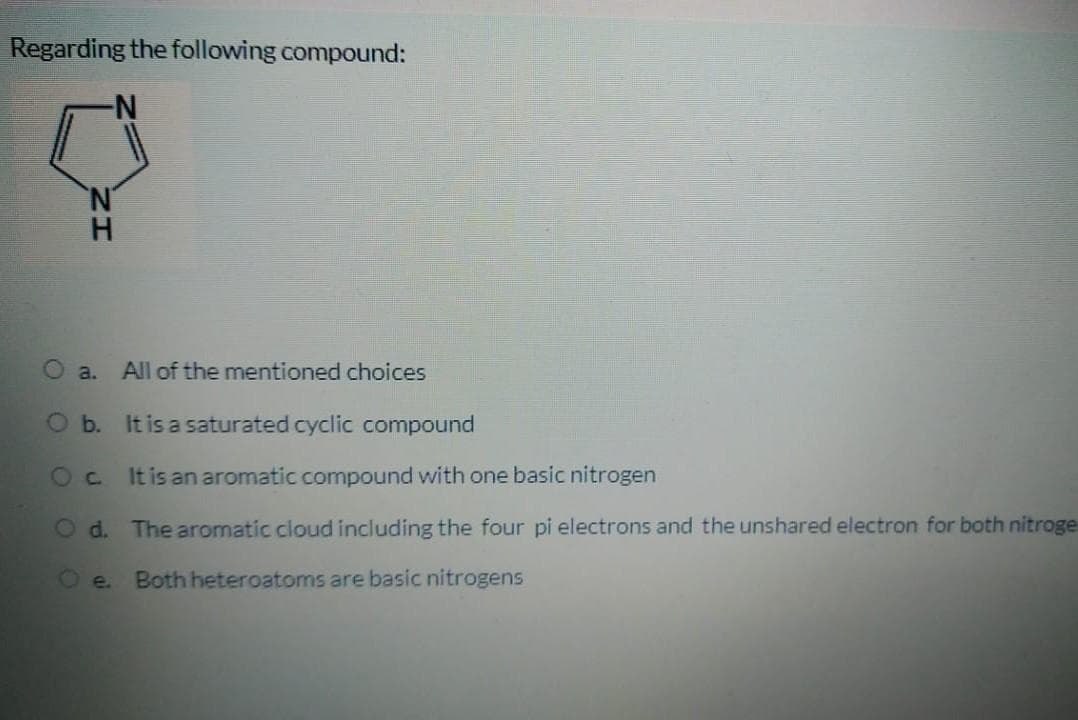 Regarding the following compound:
N'
H.
a. All of the mentioned choices
O b. It is a saturated cyclic compound
Oc Itisan aromatic compound with one basic nitrogen
O d. The aromatic cloud including the four pi electrons and the unshared electron for both nitroge
O e.
Both heteroatoms are basic nitrogens
