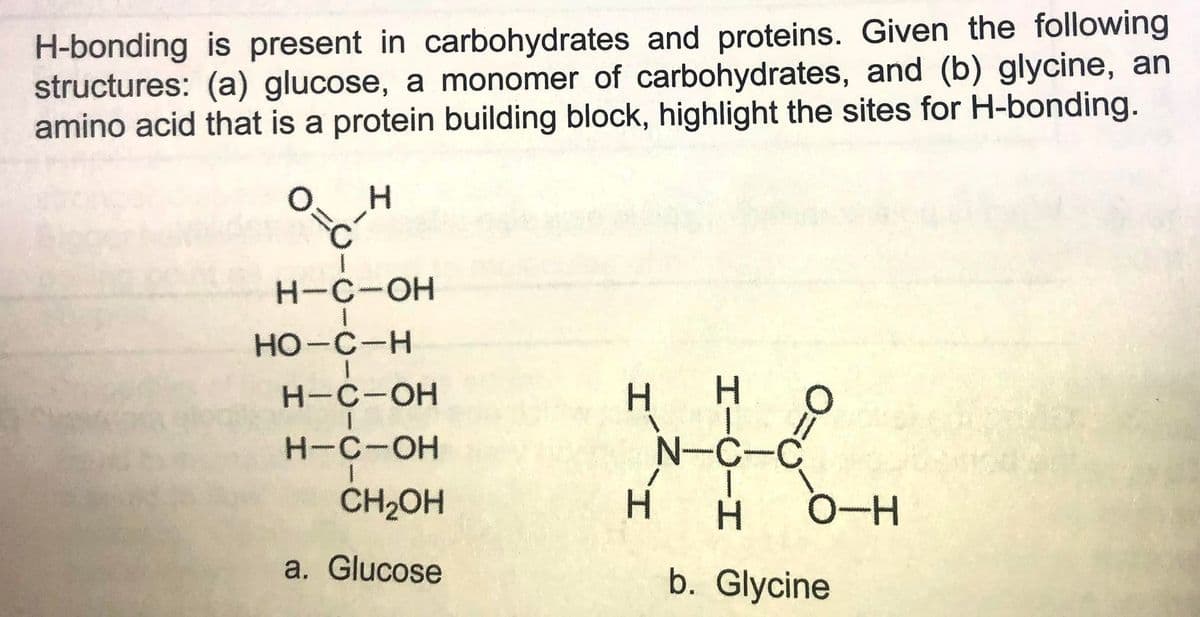 H-bonding is present in carbohydrates and proteins. Given the following
structures: (a) glucose, a monomer of carbohydrates, and (b) glycine, an
amino acid that is a protein building block, highlight the sites for H-bonding.
H-C-OH
HO-C-H
Н-с-ОН
H-C-OH
N-C
CH2OH
0-H
a. Glucose
b. Glycine
HICI
H.

