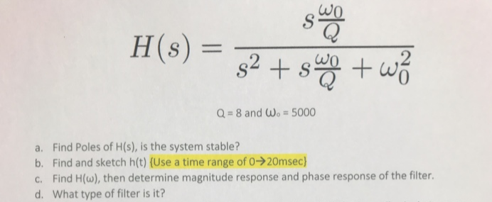 wO
H(s) =
s² + s +w3
+ wó
Q = 8 and Wo = 5000
a. Find Poles of H(s), is the system stable?
b. Find and sketch h(t) {Use a time range of 0->20msec}
c. Find H(w), then determine magnitude response and phase response of the filter.
d. What type of filter is it?
