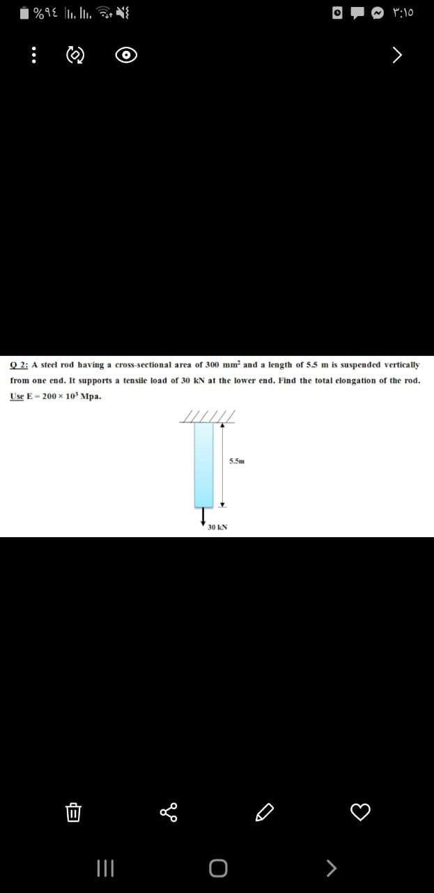 P:10
>
Q 2: A steel rod having a cross-sectional area of 300 mm and a length of 5.5 m is suspended vertically
from one end. It supports a tensile load of 30 kN at the lower end. Find the total elongation of the rod.
Use E = 200 x 10' Mpa.
5.5m
30 kN
>
自
