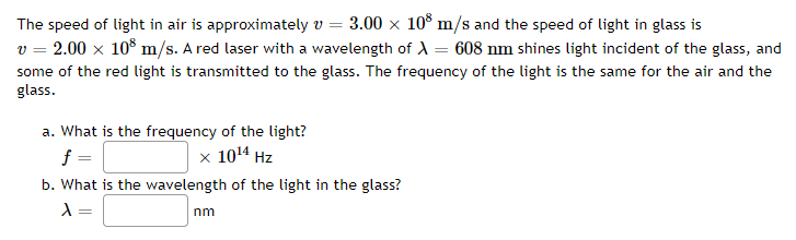 The speed of light in air is approximately v = 3.00 × 108 m/s and the speed of light in glass is
v = 2.00 × 108 m/s. A red laser with a wavelength of X = 608 nm shines light incident of the glass, and
some of the red light is transmitted to the glass. The frequency of the light is the same for the air and the
glass.
a. What is the frequency of the light?
f
x 10¹4 Hz
b. What is the wavelength of the light in the glass?
λ =
nm