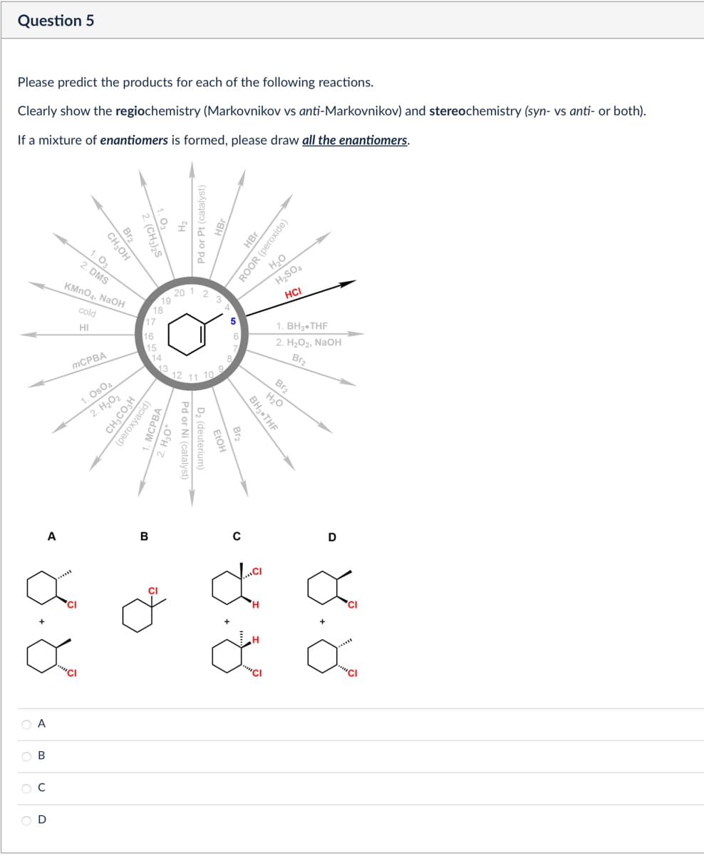 Please predict the products for each of the following reactions.
Clearly show the regiochemistry (Markovnikov vs anti-Markovnikov) and stereochemistry (syn- vs anti- or both).
If a mixture of enantiomers is formed, please draw all the enantiomers.
Question 5
2. (CH3)2S
Br2
CH₂OH
1.03
2. DMS
KMnO4, NaOH
cold
HI
MCPBA
Pd or Pt (catalyst)
HBr
ROOR (peroxide)
H₂O
20
12
19
18
17
16
15
1. OsO4
2. H₂O2
CH3CO₂H
14
13
(peroxyacid)
12
11
10
H2SO4
HCI
5
1. BH3.THF
6
2. H₂O2, NaOH
Br2
Pd or Ni (catalyst)
D2 (deuterium)
FIOH
MCPBA
2. H₂O
Br2
H₂O
BH3⚫THF
A
B
с
D
8.8
A
B
C
3.8
४.४