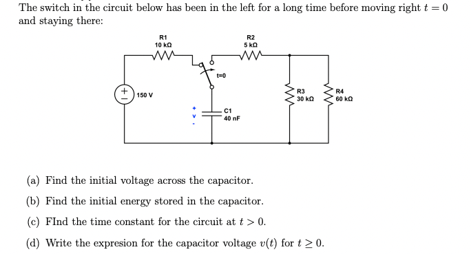 The switch in the circuit below has been in the left for a long time before moving right t = 0
and staying there:
R1
10 kQ
M
150 V
t=0
C1
40 nF
R2
5 ΚΩ
ww
R3
30 ΚΩ
(a) Find the initial voltage across the capacitor.
(b) Find the initial energy stored in the capacitor.
(c) FInd the time constant for the circuit at t > 0.
(d) Write the expresion for the capacitor voltage v(t) for t > 0.
R4
60 kQ