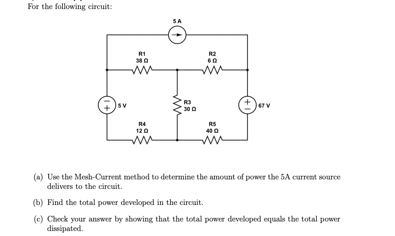 For the following circuit:
+5V
R1
38 Q
ww
R4
12 Q
ww
5 A
ww
R3
30 Ω
R2
6 Ω
R5
40 Q
ww
67 V
(a) Use the Mesh-Current method to determine the amount of power the 5A current source
delivers to the circuit.
(b) Find the total power developed in the circuit.
(c) Check your answer by showing that the total power developed equals the total power
dissipated.