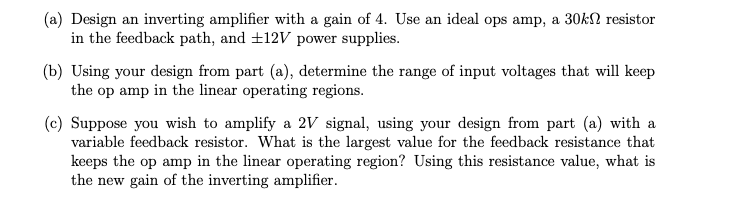 (a) Design an inverting amplifier with a gain of 4. Use an ideal ops amp, a 30kn resistor
in the feedback path, and ±12V power supplies.
(b) Using your design from part (a), determine the range of input voltages that will keep
the op amp in the linear operating regions.
(c) Suppose you wish to amplify a 2V signal, using your design from part (a) with a
variable feedback resistor. What is the largest value for the feedback resistance that
keeps the op amp in the linear operating region? Using this resistance value, what is
the new gain of the inverting amplifier.