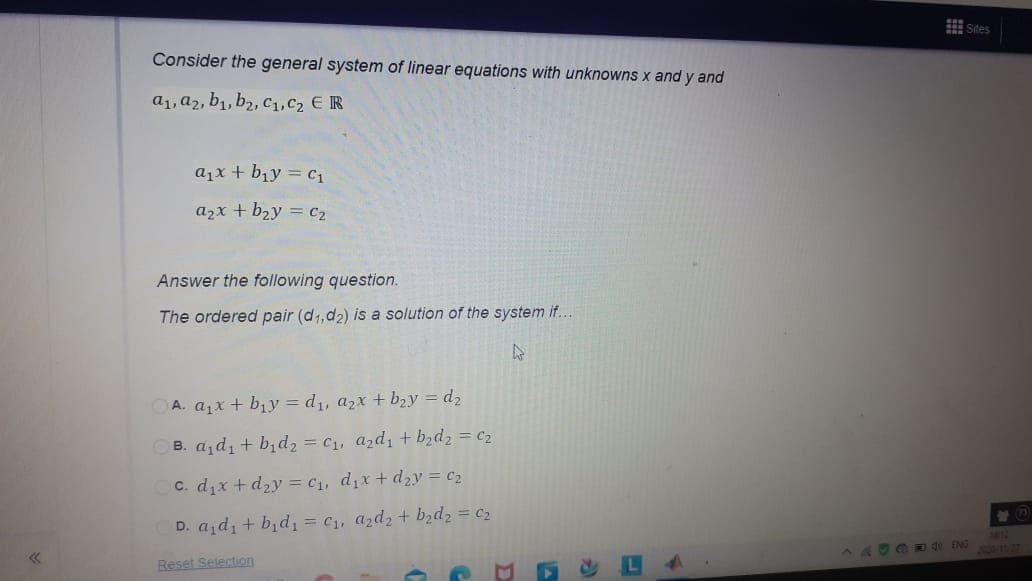 Sites
Consider the general system of linear equations with unknowns x and y and
a1, a2, b1, b2, C1,C2 ER
ajx + b1y = C1
azx + b2y = C2
Answer the following question.
The ordered pair (d1,d2) is a solution of the system if..
OA. ajx + bịy = d1, a2x + b2y = d2
OB. a, d, + b,d2 = c1, azdi + b2d2 = c2
C. dix + d2y = C1, dix + dzy = C2
D. azd, + bịd, = C, azd2 + bzd2 = c2
149DA4 ENG
Reset Selection
