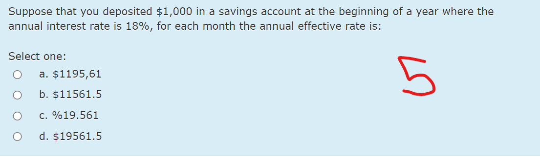 Suppose that you deposited $1,000 in a savings account at the beginning of a year where the
annual interest rate is 18%, for each month the annual effective rate is:
Select one:
a. $1195,61
b. $11561.5
c. %19.561
d. $19561.5
