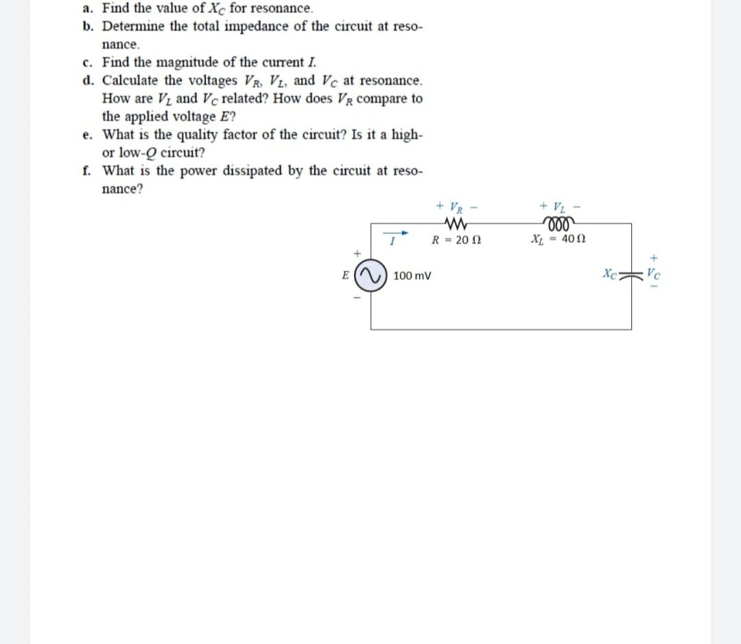 a. Find the value of Xc for resonance.
b. Determine the total impedance of the circuit at reso-
nance.
c. Find the magnitude of the current I.
d. Calculate the voltages VR, V1, and Vc at resonance.
How are V1 and Vc related? How does VR compare to
the applied voltage E?
e. What is the quality factor of the circuit? Is it a high-
or low-Q circuit?
f. What is the power dissipated by the circuit at reso-
nance?
+ VR -
+ V1.
ll
R = 20 N
X = 402
E
100 mV
Xc
Vc
