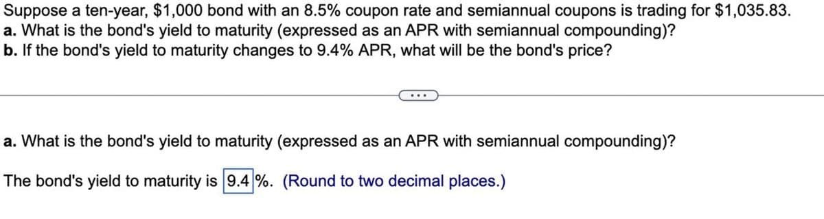 Suppose a ten-year, $1,000 bond with an 8.5% coupon rate and semiannual coupons is trading for $1,035.83.
a. What is the bond's yield to maturity (expressed as an APR with semiannual compounding)?
b. If the bond's yield to maturity changes to 9.4% APR, what will be the bond's price?
...
a. What is the bond's yield to maturity (expressed as an APR with semiannual compounding)?
The bond's yield to maturity is 9.4 %. (Round to two decimal places.)