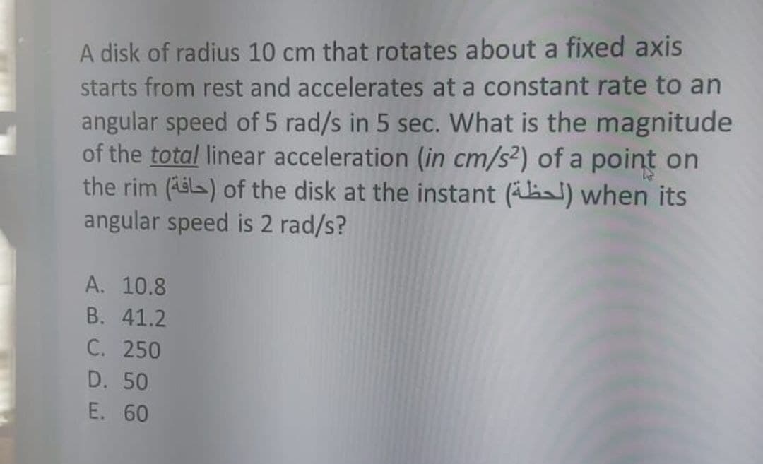 A disk of radius 10 cm that rotates about a fixed axis
starts from rest and accelerates at a constant rate to an
angular speed of 5 rad/s in 5 sec. What is the magnitude
of the total linear acceleration (in cm/s2) of a point on
the rim (Aila) of the disk at the instant () when its
angular speed is 2 rad/s?
А. 10.8
B. 41.2
С. 250
D. 50
E. 60
