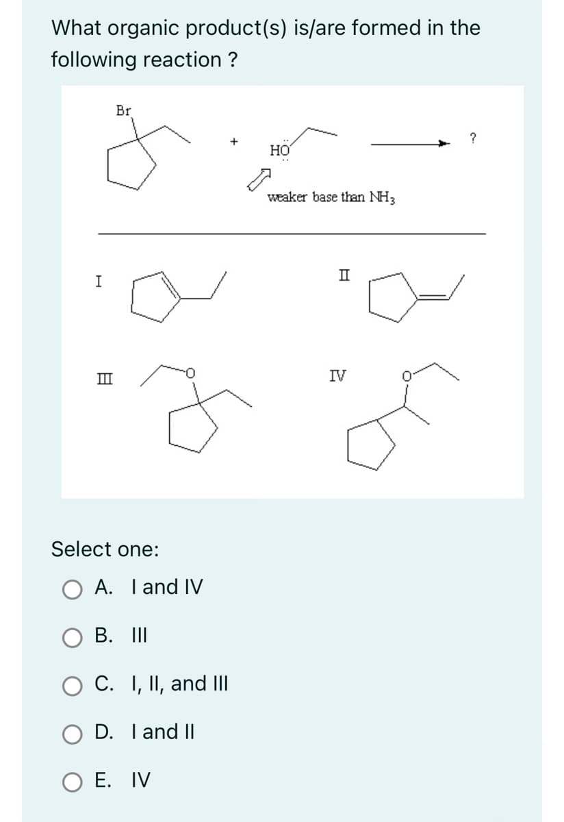 What organic product(s) is/are formed in the
following reaction ?
I
8
IIII
Br
Select one:
A. I and IV
B. III
C. I, II, and III
D. I and II
O E. IV
HO
weaker base than NH3
II
IV
?