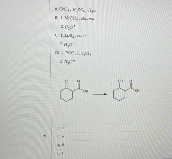 A) CrO3, H„SO4, H;O
B) 1. Na BH4, ethanol
2. H30+
C) 1. LiAl4, ether
2. H30+
D) 1. PCC, CH;Cl2
2. H30+
OH
OH
HO.
OD
O A
O B

