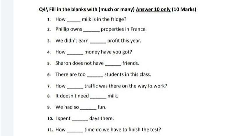 Q4\ Fill in the blanks with (much or many) Answer 10 only (10 Marks)
1. How
milk is in the fridge?
2. Phillip owns,
properties in France.
3. We didn't earn.
profit this year.
4. How
money have you got?
5. Sharon does not have,
friends.
6. There are too
students in this class.
7. How
traffic was there on the way to work?
8. It doesn't need,
milk.
9. We had so.
fun.
10. I spent
days there.
11. How
time do we have to finish the test?
