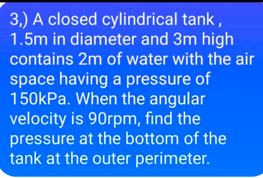 3,) A closed cylindrical tank,
1.5m in diameter and 3m high
contains 2m of water with the air
space having a pressure of
150kPa. When the angular
velocity is 90rpm, find the
pressure at the bottom of the
tank at the outer perimeter.
