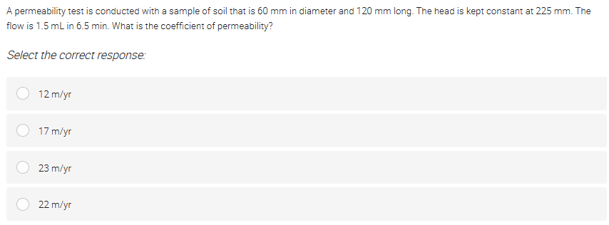 A permeability test is conducted with a sample of soil that is 60 mm in diameter and 120 mm long. The head is kept constant at 225 mm. The
flow is 1.5 mL in 6.5 min. What is the coefficient of permeability?
Select the correct response:
12 m/yr
17 m/yr
23 m/yr
22 m/yr
