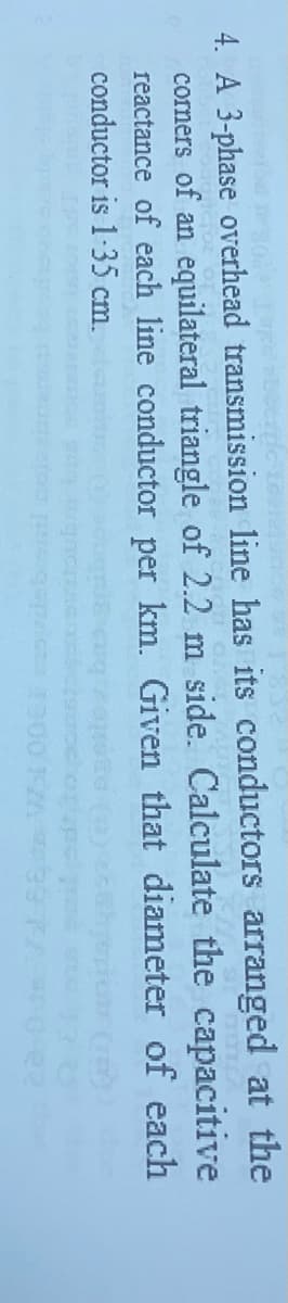 4. A 3-phase overhead transmission line has its conductors arranged at the
corners of an equilateral triangle of 2.2 m side. Calculate the capacitive
reactance of each line conductor per km. Given that diameter of each
conductor is 1-35 cm.
