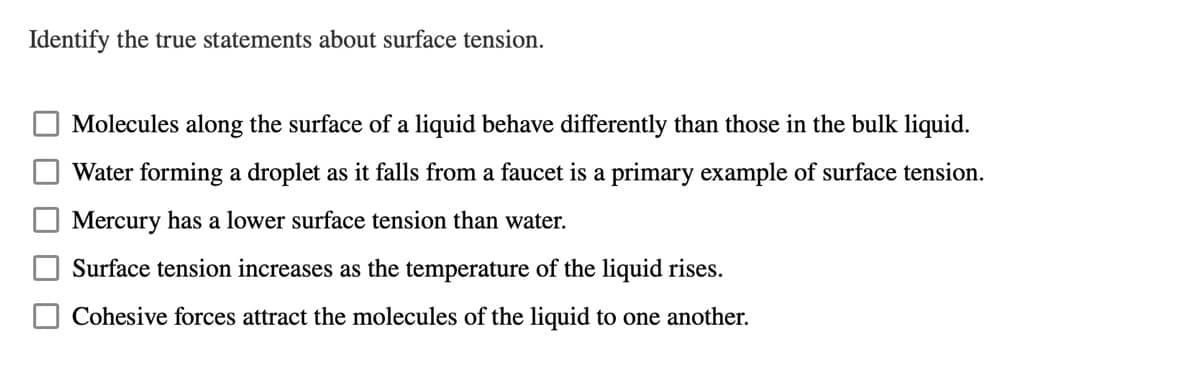 Identify the true statements about surface tension.
Molecules along the surface of a liquid behave differently than those in the bulk liquid.
Water forming a droplet as it falls from a faucet is a primary example of surface tension.
Mercury has a lower surface tension than water.
Surface tension increases as the temperature of the liquid rises.
Cohesive forces attract the molecules of the liquid to one another.
