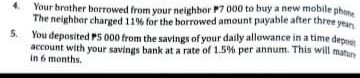 Your brather borrowed from your neighbor P7 000 to buy a new mobile phore
The neighbor charged 119% for the borrowed amount payable after three yean
5.
You deposited PS 000 from the savings of your daily allowance in a time depne
account with your savings bank at a rate of 1.5% per annum. This will matun
in 6 months.
