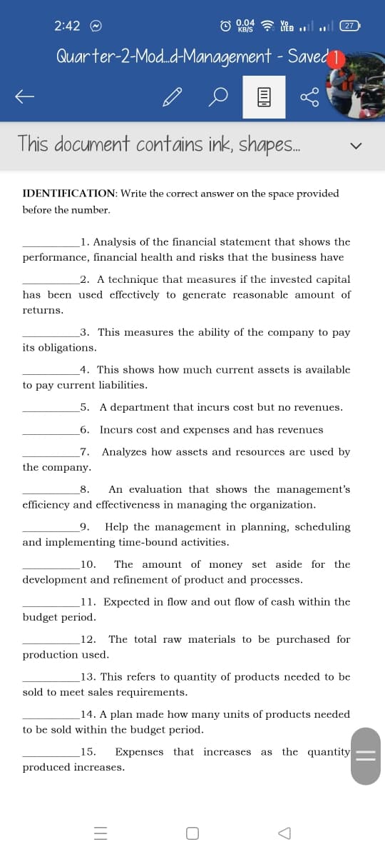 2:42 O
(27
Quarter-2-Mod.d-Management - Saved 1
This document contains ink, shapes.
IDENTIFICATION: Write the correct answer on the space provided
before the number.
1. Analysis of the financial statement that shows the
performance, financial health and risks that the business have
2. A technique that measures if the invested capital
has been used effectively to generate reasonable amount of
returns.
3. This measures the ability of the company to pay
its obligations.
4. This shows how much current assets is available
to pay current liabilities.
5.
A department that incurs cost but no revenues.
6.
Incurs cost and expenses and has revenues
7.
Analyzes how assets and resources are used by
the company.
8.
An evaluation that shows the management's
efficiency and effectiveness in managing the organization.
9.
Help the management in planning, scheduling
and implementing time-bound activities.
10.
The amount of money set aside for the
development and refinement of product and processes.
11. Expected in flow and out flow of cash within the
budget period.
12. The total raw materials to be purchased for
production used.
_13. This refers to quantity of products needed to be
sold to meet sales requirements.
14. A plan made how many units of products needed
to be sold within the budget period.
15.
Expenses that increases as the quantity
produced increases.
||
