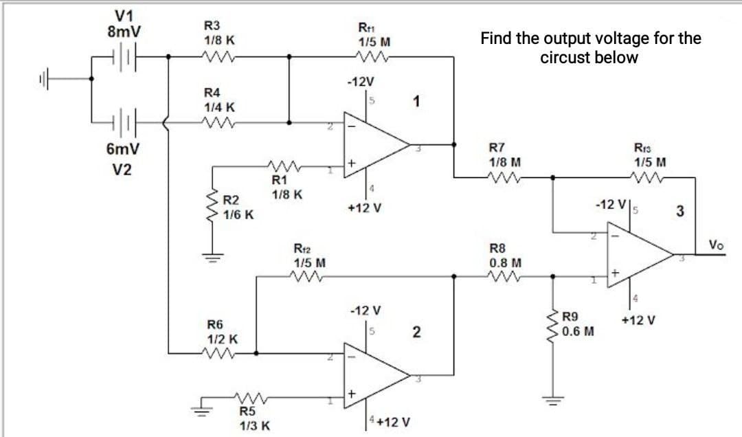 V1
8mV
R3
1/8 K
R1
1/5 M
Find the output voltage for the
circust below
-12V
R4
1/4 K
1
6mV
R7
Rr3
1/5 M
1/8 M
V2
R1
1/8 K
R2
-12 V|5
+12 V
3
1/6 K
R12
Vo
R8
0.8 M
1/5 M
-12 V
R9
0.6 M
R6
+12 V
2
1/2 K
R5
1/3 K
+12 V
