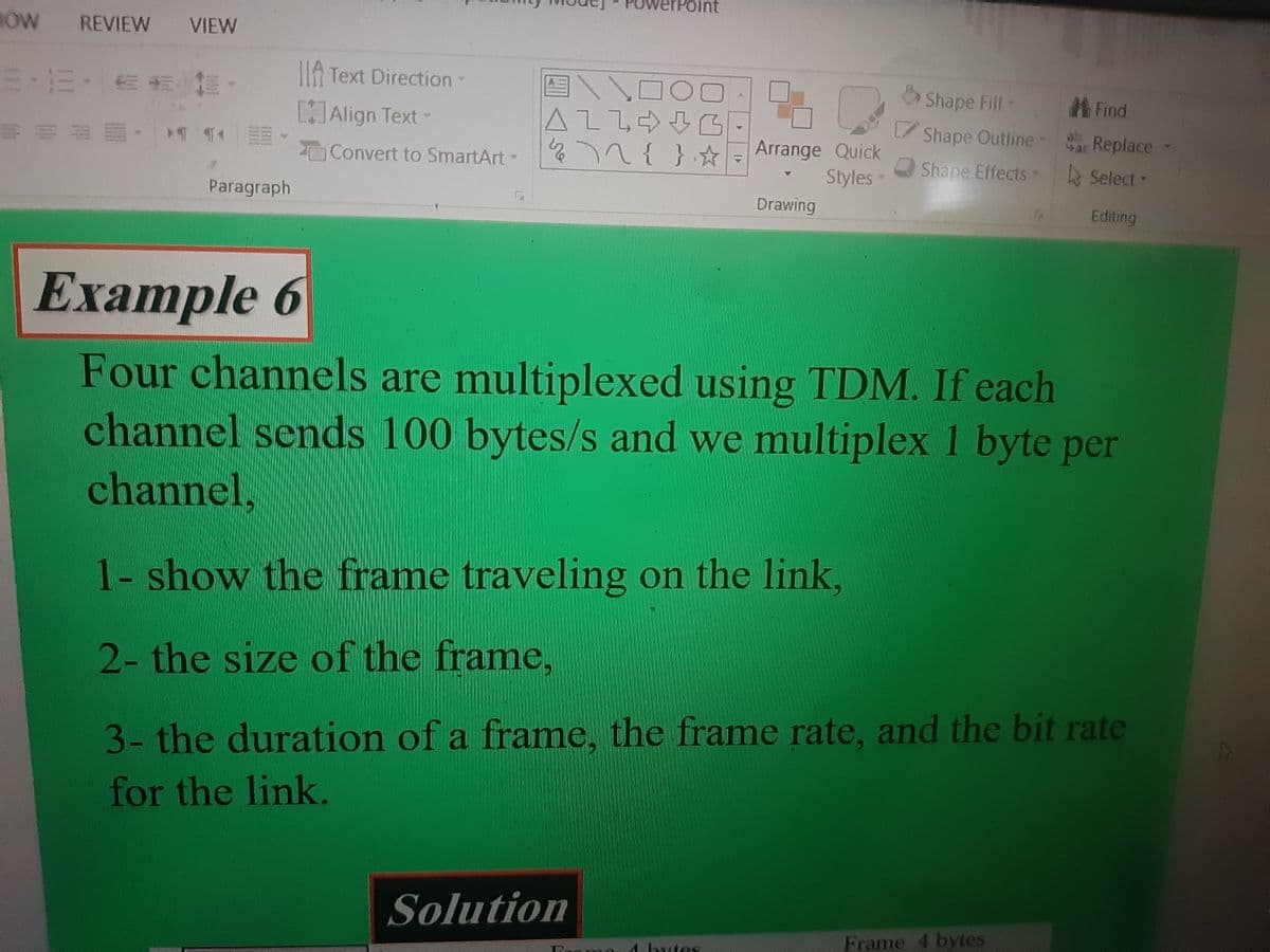 NOW REVIEW VIEW
5-12- == 1.
TT E
¶‹
Paragraph
A Text Direction -
[]Align Text-
Convert to SmartArt-
5
оо
ALLG
½ \^ { } ☆
ne
Arrange Quick
Styles-
Solution
Drawing
Example 6
Four channels are multiplexed using TDM. If each
channel sends 100 bytes/s and we multiplex 1 byte per
channel,
les
Shape Fill-
Find
Shape Outline - ac Replace
Shape Effects
Select -
Editing
1- show the frame traveling on the link,
2- the size of the frame,
3- the duration of a frame, the frame rate, and the bit rate
for the link.
Frame 4 bytes
A