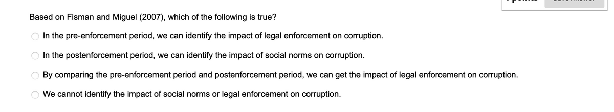 Based on Fisman and Miguel (2007), which of the following is true?
In the pre-enforcement period, we can identify the impact of legal enforcement on corruption.
OO
OO
In the postenforcement period, we can identify the impact of social norms on corruption.
By comparing the pre-enforcement period and postenforcement period, we can get the impact of legal enforcement on corruption.
We cannot identify the impact of social norms or legal enforcement on corruption.