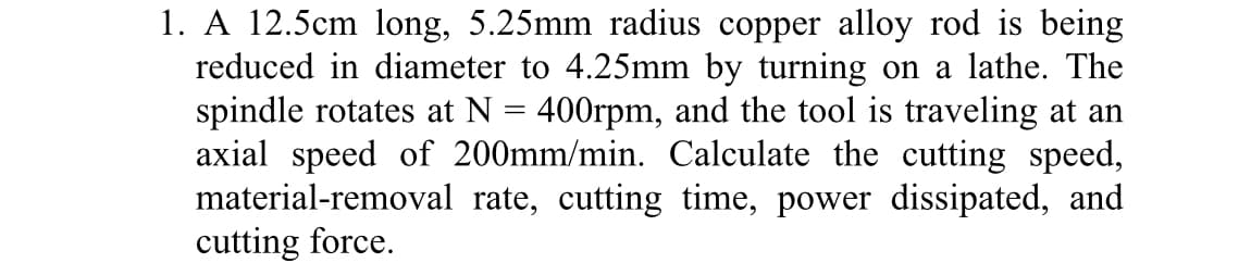 1. A 12.5cm long, 5.25mm radius copper alloy rod is being
reduced in diameter to 4.25mm by turning on a lathe. The
spindle rotates at N = 400rpm, and the tool is traveling at an
axial speed of 200mm/min. Calculate the cutting speed,
material-removal rate, cutting time, power dissipated, and
cutting force.
%3D
