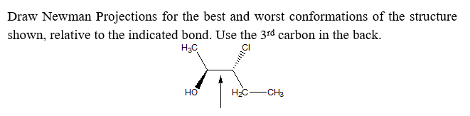 Draw Newman Projections for the best and worst conformations of the structure
shown, relative to the indicated bond. Use the 3rd carbon in the back.
H3C
CI
но
H2C-
-CH3

