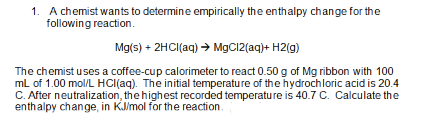 1. A chemist wants to determine empirically the enthalpy change for the
following reaction.
Mg(s) + 2HCl(aq) → MgCl2(aq) + H2(g)
The chemist uses a coffee-cup calorimeter to react 0.50 g of Mg ribbon with 100
mL of 1.00 mol/L HCl(aq). The initial temperature of the hydrochloric acid is 20.4
C. After neutralization, the highest recorded temperature is 40.7 C. Calculate the
enthalpy change, in KJ/mol for the reaction.