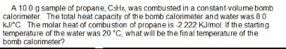 A 10.0 g sample of propane, C3H8, was combusted in a constant-volume bomb
calorimeter. The total heat capacity of the bomb calorimeter and water was 8.0
kJ/°C. The molar heat of combustion of propane is -2 222 KJ/mol. If the starting
temperature of the water was 20 °C, what will be the final temperature of the
bomb calorimeter?