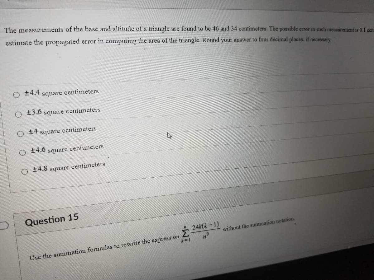 The measurements of the base and altitude of a triangle are found to be 46 and 34 centimeters. The possible error in each measurement is 0.1 cent
estimate the propagated error in computing the area of the triangle. Round your answer to four decimal places, if necessary.
±4.4
O±3.6
O
+4
square
square centimeters
centimeters
square centimeters
+4.6
+4.8
square centimeters
square centimeters
Question 15
Use the summation formulas to rewrite the expression
WI
24k(k-1)
without the summation notation.