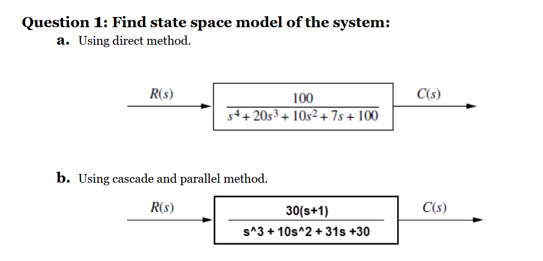Question 1: Find state space model of the system:
a. Using direct method.
R(s)
100
C(s)
s4+ 20s3 + 10s² + 7s + 100
b. Using cascade and parallel method.
R(s)
30(s+1)
C(s)
s^3 + 10s^2 + 31s +30
