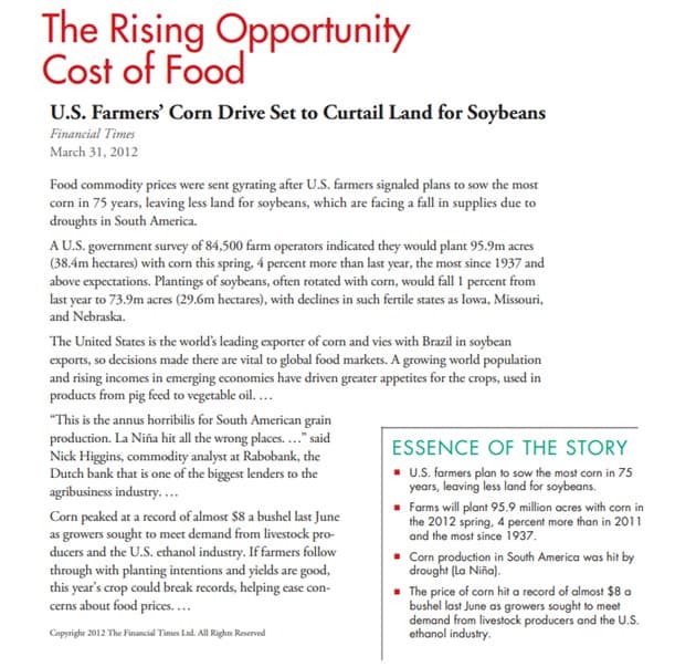 The Rising Opportunity
Cost of Food
U.S. Farmers' Corn Drive Set to Curtail Land for Soybeans
Financial Times
March 31, 2012
Food commodity prices were sent gyrating after U.S. farmers signaled plans to sow the most
corn in 75 years, leaving less land for soybeans, which are facing a fall in supplies due to
droughts in South America.
AU.S. government survey of 84,500 farm operators indicated they would plant 95.9m acres
(38.4m hectares) with corn this spring, 4 percent more than last year, the most since 1937 and
above expectations. Plantings of soybeans, often rotated with corn, would fall 1 percent from
last year to 73.9m acres (29.6m hectares), with declines in such fertile states as lowa, Missouri,
and Nebraska.
The United States is the world's leading exporter of corn and vies with Brazil in soybean
exports, so decisions made there are vital to global food markets. A growing world population
and rising incomes in emerging economies have driven greater appetites for the crops, used in
products from pig feed to vegetable oil....
"This is the annus horribilis for South American grain
production. La Niña hit all the wrong places.." said
Nick Higgins, commodity analyst at Rabobank, the
Dutch bank that is one of the biggest lenders to the
agribusiness industry...
ESSENCE OF THE STORY
. U.S. farmers plan to sow the most corn in 75
years, leaving less land for soybeans.
· Farms will plant 95.9 million acres with corn in
the 2012 spring, 4 percent more than in 2011
and the most since 1937.
Corn peaked at a record of almost $8 a bushel last June
as growers sought to meet demand from livestock pro-
ducers and the U.S. ethanol industry. If farmers follow
through with planting intentions and yields are good,
this year's crop could break records, helping ecase con-
cerns about food prices....
- Corn production in South America was hit by
drought (La Niña).
- The price of corn hit a record of almost $8 a
bushel last June as growers sought to meet
demand from livestock producers and the U.S.
ethanol industry.
Copyright 2012 The Financial Times Lad. All Rights Reserved
