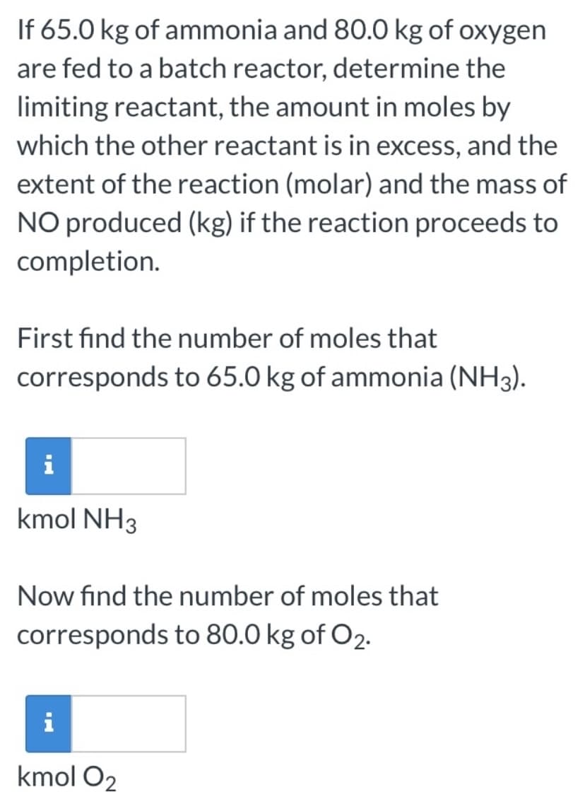 If 65.0 kg of ammonia and 80.0 kg of oxygen
are fed to a batch reactor, determine the
limiting reactant, the amount in moles by
which the other reactant is in excess, and the
extent of the reaction (molar) and the mass of
NO produced (kg) if the reaction proceeds to
completion.
First find the number of moles that
corresponds to 65.0 kg of ammonia (NH3).
i
kmol NH3
Now find the number of moles that
corresponds to 80.0 kg of O2.
i
kmol O2
