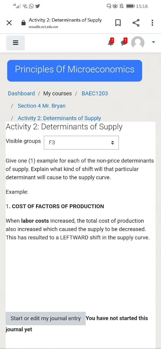 15:18
Activity 2: Determinants of Supply
moodle.nct.edu.om
Principles Of Microeconomics
Dashboard / My courses / BAEC1203
/ Section 4 Mr. Bryan
/ Activity 2: Determinants of Supply
Activity 2: Determinants of Supply
Visible groups
F3
Give one (1) example for each of the non-price determinants
of supply. Explain what kind of shift will that particular
determinant will cause to the supply curve.
Example:
1. COST OF FACTORS OF PRODUCTION
When labor costs increased, the total cost of production
also increased which caused the supply to be decreased.
This has resulted to a LEFTWARD shift in the supply curve.
Start or edit my journal entry You have not started this
journal yet
