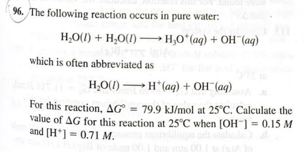 - The following reaction occurs in pure water:
H,O(1) + H,O(1) → H,O*(aq) + OH¯(aq)
which is often abbreviated as
H,O(1) → H*(aq) + OH¯(aq)
For this reaction, AG° = 79,9 kJ/mol at 25°C. Calculate the
value of AG for this reaction at 25°C when [OH¯] = 0.15 M
and [H+] = 0.71 M.
%3D
%3D
%3D
