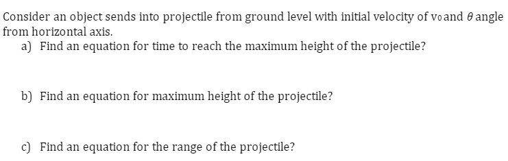 Consider an object sends into projectile from ground level with initial velocity of voand angle
from horizontal axis.
a) Find an equation for time to reach the maximum height of the projectile?
b) Find an equation for maximum height of the projectile?
c) Find an equation for the range of the projectile?