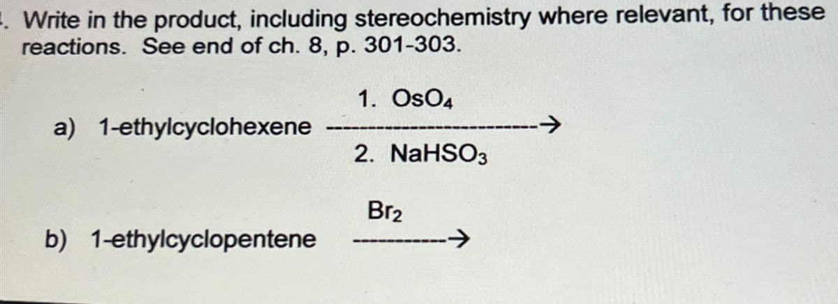 Write in the product, including stereochemistry where relevant, for these
reactions. See end of ch. 8, p. 301-303.
1. OSO4
a) 1-ethylcyclohexene -------
b) 1-ethylcyclopentene
2. NaHSO3
Br₂
→