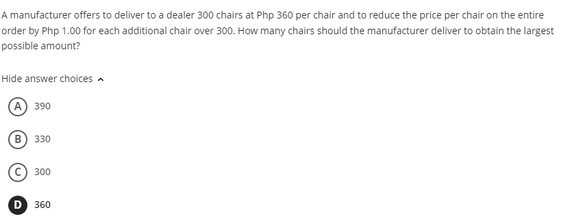 A manufacturer offers to deliver to a dealer 300 chairs at Php 360 per chair and to reduce the price per chair on the entire
order by Php 1.00 for each additional chair over 300. How many chairs should the manufacturer deliver to obtain the largest
possible amount?
Hide answer choices a
А) 390
в) з30
300
D 360
