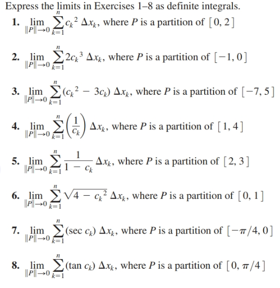 Express the limits in Exercises 1–8 as definite integrals.
1. lim
im 2xAxg, where P is a partition of [0, 2]
|| P|→0 =1
2. lim 2ck³ Axx, where P is a partition of [-1,0]
|| P||→0 k=1
3. lim (c,? –
P→0 k=1
3cz) Axg, where P is a partition of [-7,5]
Ax¢, where P is a partition of [1, 4]
4. lịm
||P|→0
Ck
Axg, where P is a partition of [2, 3]
5. lịm
6. lim V4 – cz² Ax¢, where P is a partition of [0, 1]
||Pl→0 k=1
7. lịm
|| P|→0 =1
(sec c) Axg, where P is a partition of [-7/4,0]
8. lim
|| P-0
(tan cg) Axx, where P is a partition of [0, T/4]
k=1
