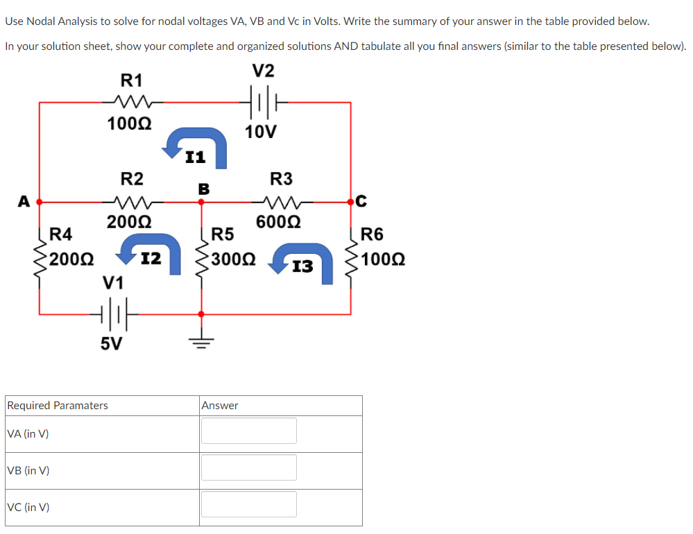 Use Nodal Analysis to solve for nodal voltages VA, VB and Vc in Volts. Write the summary of your answer in the table provided below.
In your solution sheet, show your complete and organized solutions AND tabulate all you final answers (similar to the table presented below).
V2
R1
1002
10V
I1
R2
R3
A
2002
600Q
R4
R5
R6
2002
12
3002
1002
13
V1
5V
Required Paramaters
Answer
VA (in V)
VB (in V)
VC (in V)
