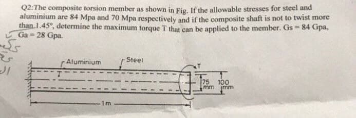 Q2:The composite torsion member as shown in Fig. If the allowable stresses for steel and
aluminium are 84 Mpa and 70 Mpa respectively and if the composite shaft is not to twist more
than 1.45°, determine the maximum torque T that can be applied to the member. Gs = 84 Gpa,
Ga 28 Gpa.
Aluminium
Steel
75
.mm
100
mm
1m
