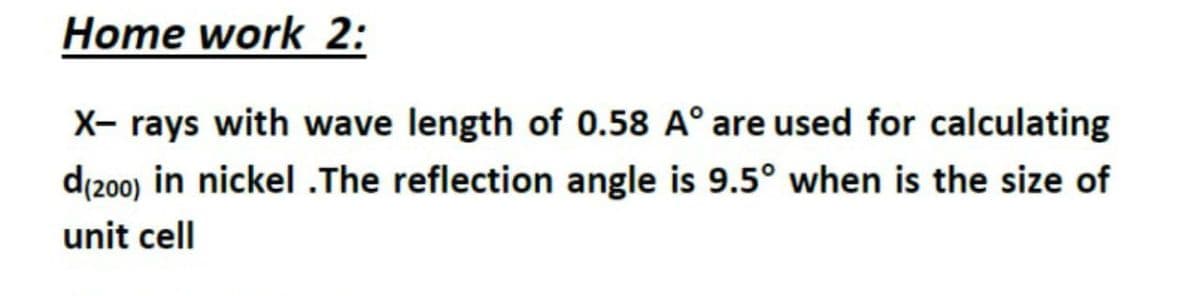 Home work 2:
X- rays with wave length of 0.58 A° are used for calculating
d(200) in nickel.The reflection angle is 9.5° when is the size of
unit cell
