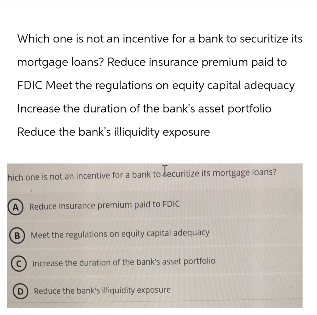 Which one is not an incentive for a bank to securitize its
mortgage loans? Reduce insurance premium paid to
FDIC Meet the regulations on equity capital adequacy
Increase the duration of the bank's asset portfolio
Reduce the bank's illiquidity exposure
hich one is not an incentive for a bank to Securitize its mortgage loans?
A Reduce insurance premium paid to FDIC
B Meet the regulations on equity capital adequacy
Increase the duration of the bank's asset portfolio
Reduce the bank's illiquidity exposure