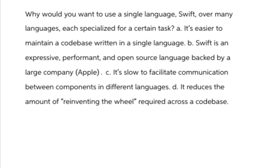 Why would you want to use a single language, Swift, over many
languages, each specialized for a certain task? a. It's easier to
maintain a codebase written in a single language. b. Swift is an
expressive, performant, and open source language backed by a
large company (Apple). c. It's slow to facilitate communication
between components in different languages. d. It reduces the
amount of "reinventing the wheel" required across a codebase.