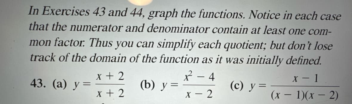 In Exercises 43 and 44, graph the functions. Notice in each case
that the numerator and denominator contain at least one com-
mon factor. Thus you can simplify each quotient; but don't lose
track of the domain of the function as it was initially defined.
x + 2
x²
-
4
43. (a) y
(b) y =
(c) y =
X + 2
X-2
X-1
(x - 1)(x-2)