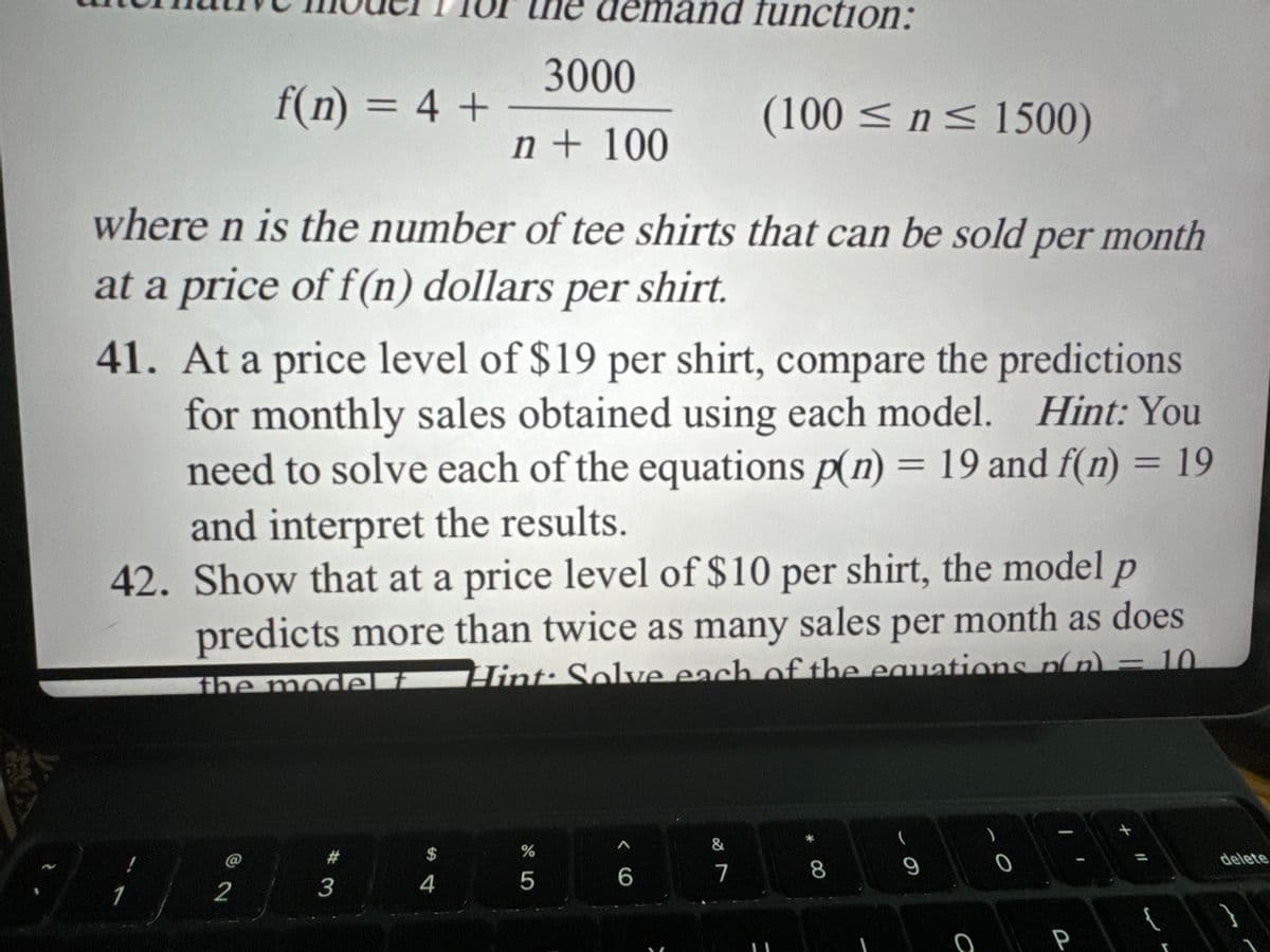 demand function:
3000
f(n) = 4 +
(100 ≤ n ≤1500)
n + 100
where n is the number of tee shirts that can be sold per month
at a price of f(n) dollars per shirt.
41. At a price level of $19 per shirt, compare the predictions
for monthly sales obtained using each model. Hint: You
need to solve each of the equations p(n) = 19 and f(n) = 19
and interpret the results.
42. Show that at a price level of $10 per shirt, the model p
predicts more than twice as many sales per month as does
the model t
Hint: Solve each of the equations n(n) = 10
1
2
$
@
4
3
%
olo5
66
&
7
8
9
0
O
P
{
delete