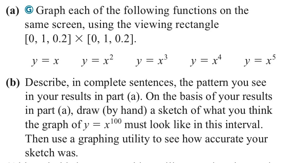 (a) Graph each of the following functions on the
same screen, using the viewing rectangle
[0, 1, 0.2] × [0, 1, 0.2].
y = x y = x²
y = x³
y = x²
y = x³
(b) Describe, in complete sentences, the pattern you see
in your results in part (a). On the basis of your results
in part (a), draw (by hand) a sketch of what you think
the graph of y = x 100 must look like in this interval.
Then use a graphing utility to see how accurate your
sketch was.