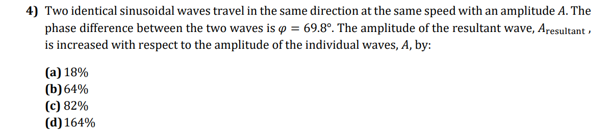 4) Two identical sinusoidal waves travel in the same direction at the same speed with an amplitude A. The
phase difference between the two waves is p = 69.8°. The amplitude of the resultant wave, Aresultant ,
is increased with respect to the amplitude of the individual waves, A, by:
(а) 18%
(b) 64%
(с) 82%
(d) 164%
