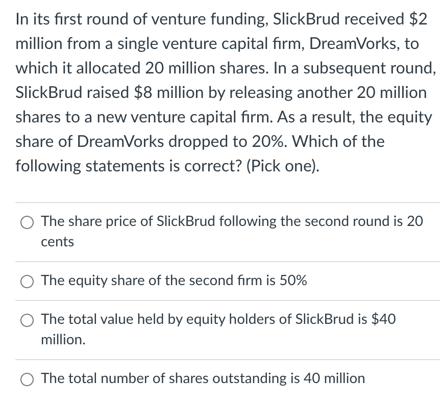 In its first round of venture funding, SlickBrud received $2
million from a single venture capital firm, DreamVorks, to
which it allocated 20 million shares. In a subsequent round,
SlickBrud raised $8 million by releasing another 20 million
shares to a new venture capital firm. As a result, the equity
share of DreamVorks dropped to 20%. Which of the
following statements is correct? (Pick one).
The share price of SlickBrud following the second round is 20
cents
The equity share of the second firm is 50%
The total value held by equity holders of SlickBrud is $40
million.
O The total number of shares outstanding is 40 million